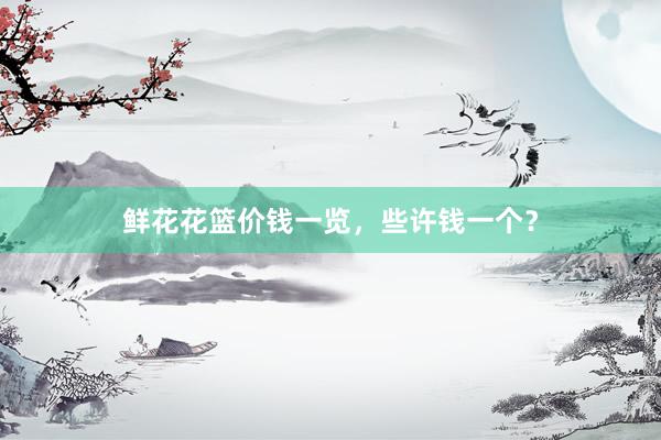 鲜花花篮价钱一览，些许钱一个？