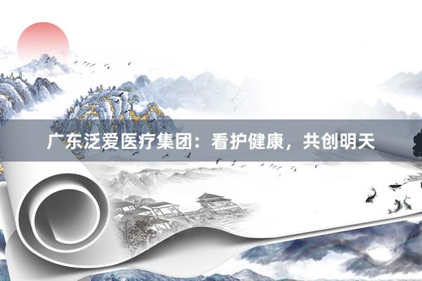 广东泛爱医疗集团：看护健康，共创明天